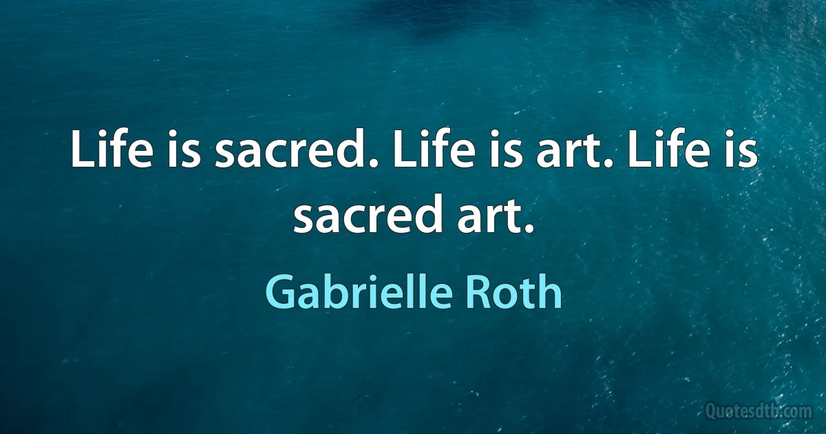 Life is sacred. Life is art. Life is sacred art. (Gabrielle Roth)