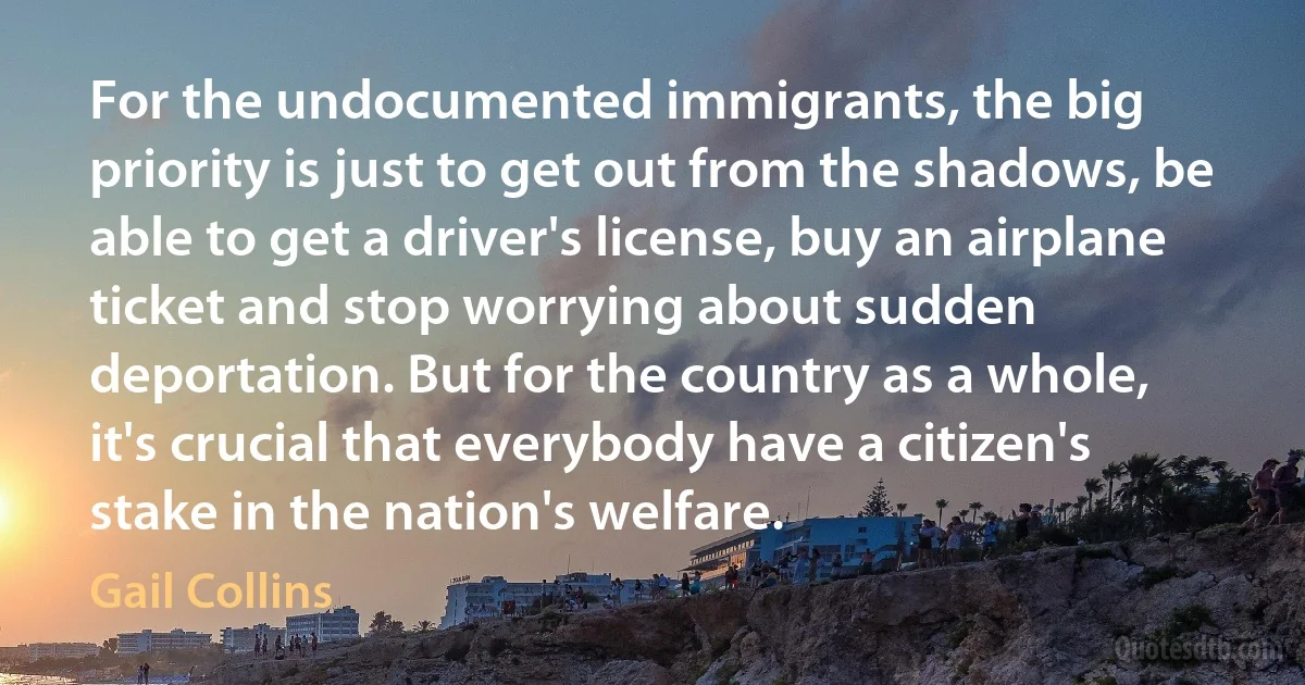 For the undocumented immigrants, the big priority is just to get out from the shadows, be able to get a driver's license, buy an airplane ticket and stop worrying about sudden deportation. But for the country as a whole, it's crucial that everybody have a citizen's stake in the nation's welfare. (Gail Collins)