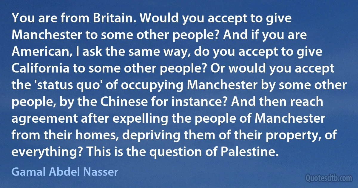 You are from Britain. Would you accept to give Manchester to some other people? And if you are American, I ask the same way, do you accept to give California to some other people? Or would you accept the 'status quo' of occupying Manchester by some other people, by the Chinese for instance? And then reach agreement after expelling the people of Manchester from their homes, depriving them of their property, of everything? This is the question of Palestine. (Gamal Abdel Nasser)