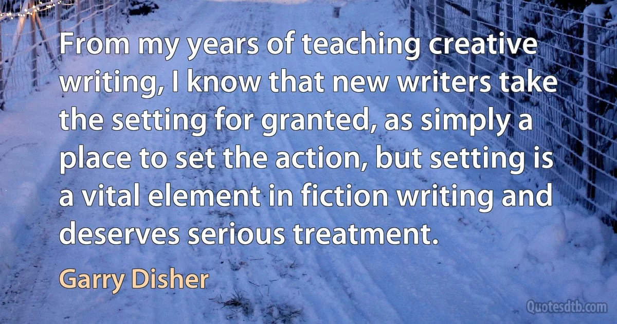 From my years of teaching creative writing, I know that new writers take the setting for granted, as simply a place to set the action, but setting is a vital element in fiction writing and deserves serious treatment. (Garry Disher)