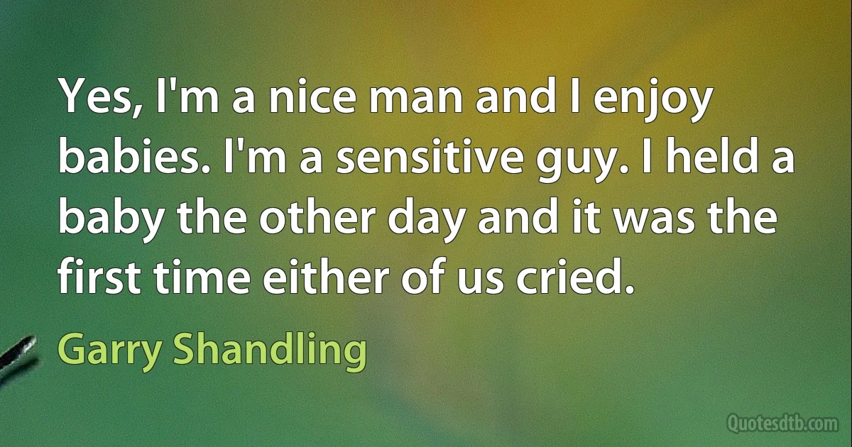 Yes, I'm a nice man and I enjoy babies. I'm a sensitive guy. I held a baby the other day and it was the first time either of us cried. (Garry Shandling)