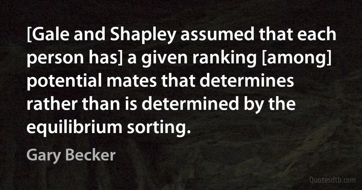 [Gale and Shapley assumed that each person has] a given ranking [among] potential mates that determines rather than is determined by the equilibrium sorting. (Gary Becker)