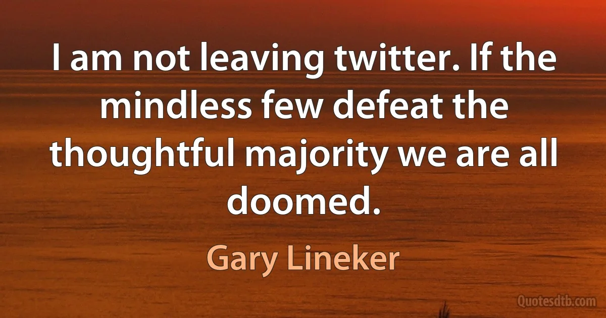 I am not leaving twitter. If the mindless few defeat the thoughtful majority we are all doomed. (Gary Lineker)