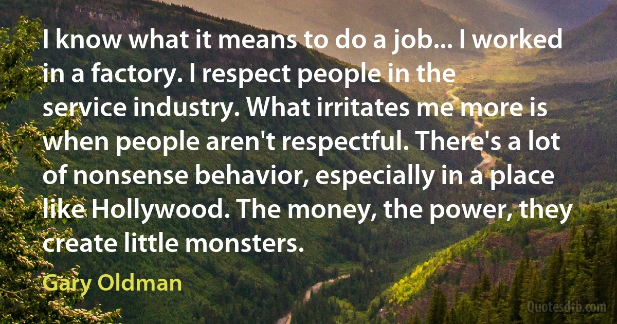 I know what it means to do a job... I worked in a factory. I respect people in the service industry. What irritates me more is when people aren't respectful. There's a lot of nonsense behavior, especially in a place like Hollywood. The money, the power, they create little monsters. (Gary Oldman)