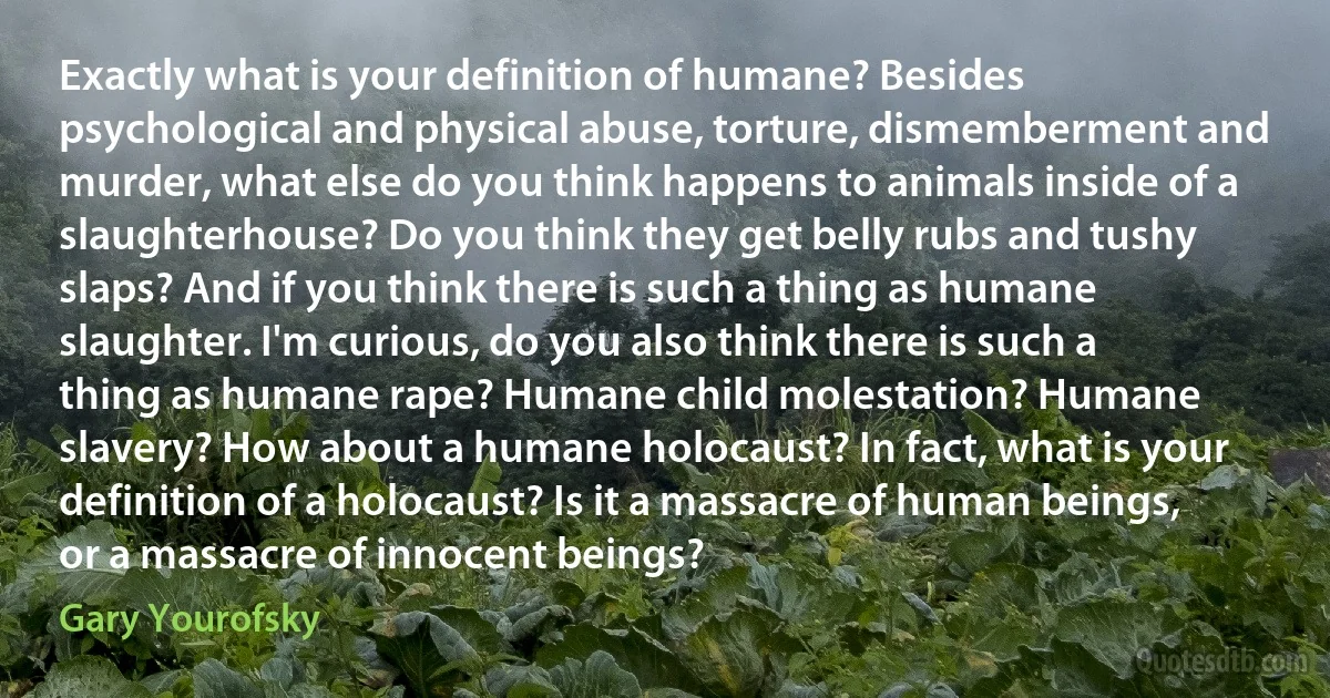 Exactly what is your definition of humane? Besides psychological and physical abuse, torture, dismemberment and murder, what else do you think happens to animals inside of a slaughterhouse? Do you think they get belly rubs and tushy slaps? And if you think there is such a thing as humane slaughter. I'm curious, do you also think there is such a thing as humane rape? Humane child molestation? Humane slavery? How about a humane holocaust? In fact, what is your definition of a holocaust? Is it a massacre of human beings, or a massacre of innocent beings? (Gary Yourofsky)