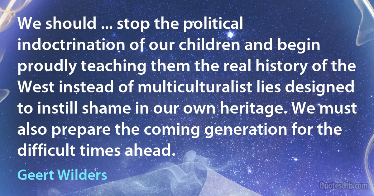 We should ... stop the political indoctrination of our children and begin proudly teaching them the real history of the West instead of multiculturalist lies designed to instill shame in our own heritage. We must also prepare the coming generation for the difficult times ahead. (Geert Wilders)