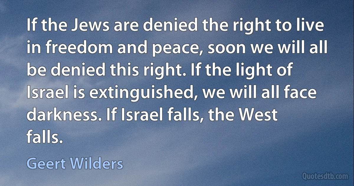 If the Jews are denied the right to live in freedom and peace, soon we will all be denied this right. If the light of Israel is extinguished, we will all face darkness. If Israel falls, the West falls. (Geert Wilders)