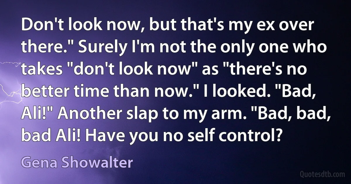 Don't look now, but that's my ex over there." Surely I'm not the only one who takes "don't look now" as "there's no better time than now." I looked. "Bad, Ali!" Another slap to my arm. "Bad, bad, bad Ali! Have you no self control? (Gena Showalter)