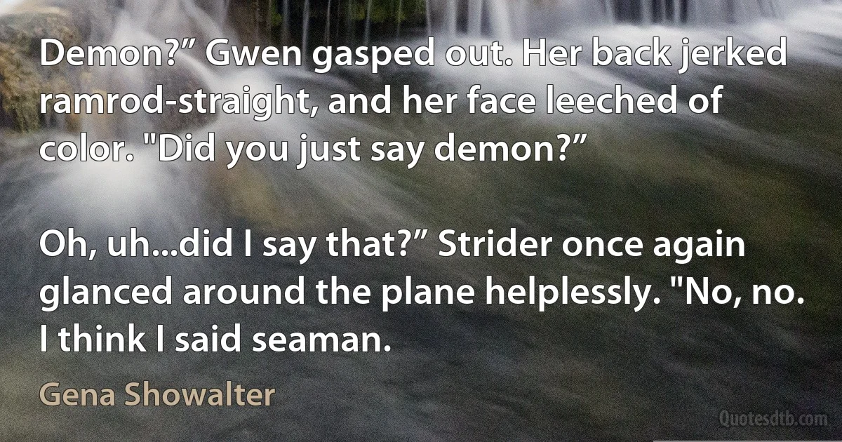 Demon?” Gwen gasped out. Her back jerked ramrod-straight, and her face leeched of
color. "Did you just say demon?”

Oh, uh...did I say that?” Strider once again glanced around the plane helplessly. "No, no.
I think I said seaman. (Gena Showalter)