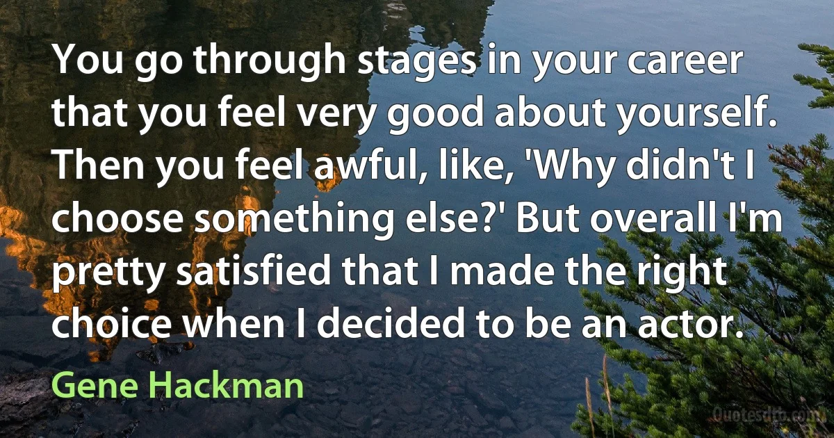 You go through stages in your career that you feel very good about yourself. Then you feel awful, like, 'Why didn't I choose something else?' But overall I'm pretty satisfied that I made the right choice when I decided to be an actor. (Gene Hackman)