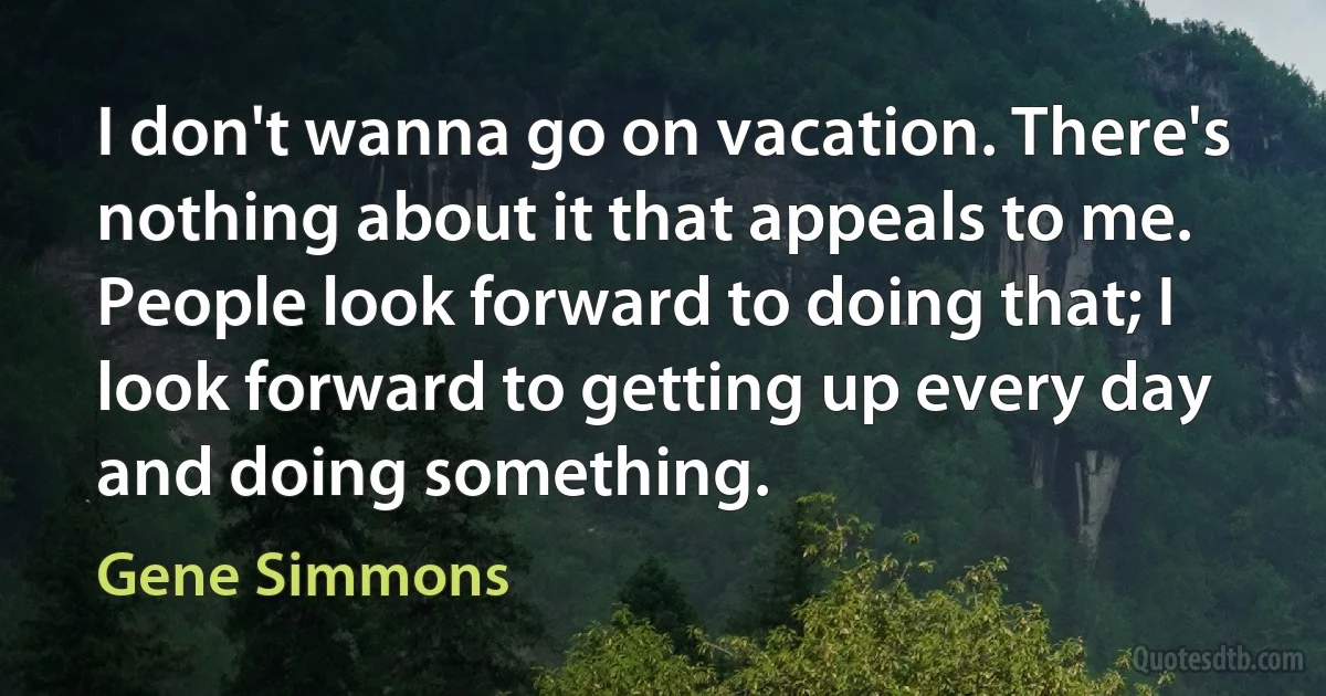 I don't wanna go on vacation. There's nothing about it that appeals to me. People look forward to doing that; I look forward to getting up every day and doing something. (Gene Simmons)