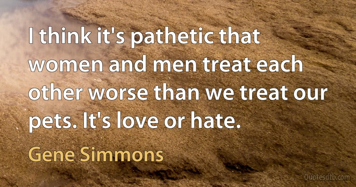 I think it's pathetic that women and men treat each other worse than we treat our pets. It's love or hate. (Gene Simmons)