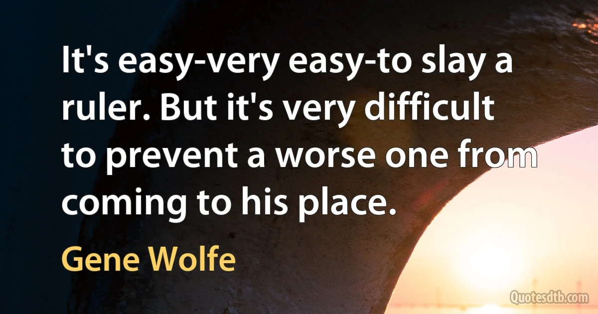 It's easy-very easy-to slay a ruler. But it's very difficult to prevent a worse one from coming to his place. (Gene Wolfe)