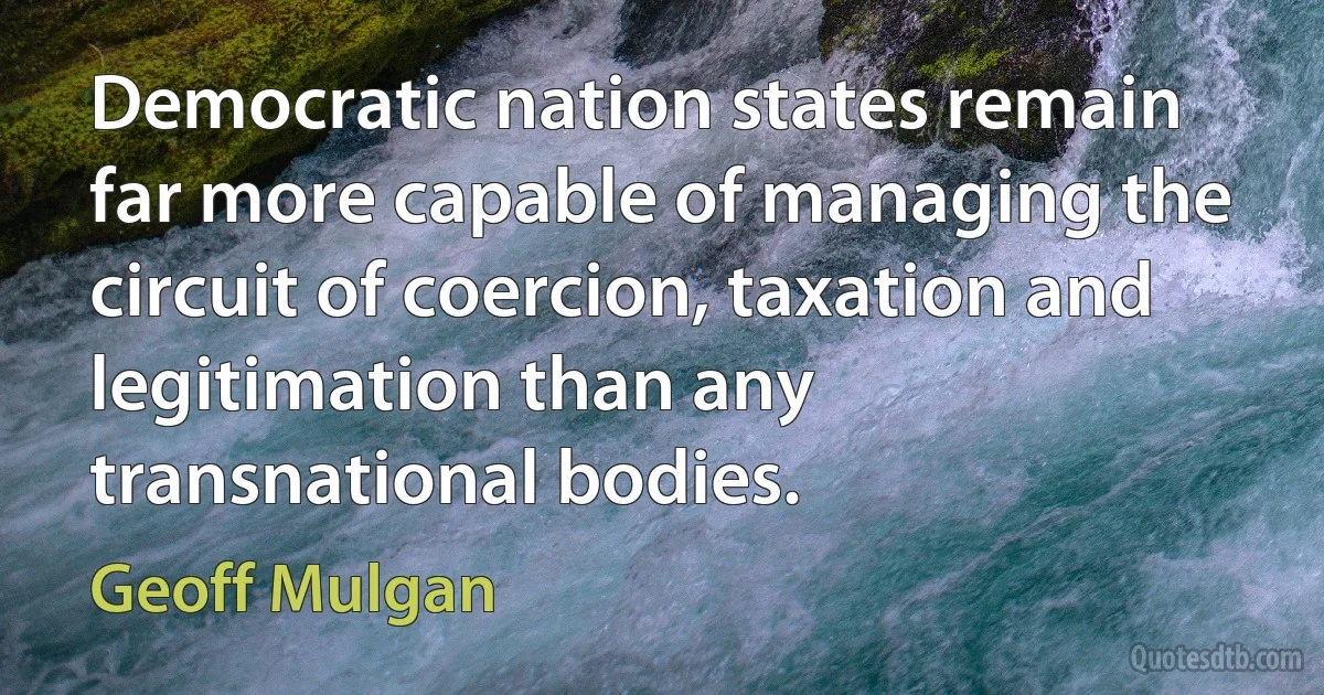 Democratic nation states remain far more capable of managing the circuit of coercion, taxation and legitimation than any transnational bodies. (Geoff Mulgan)