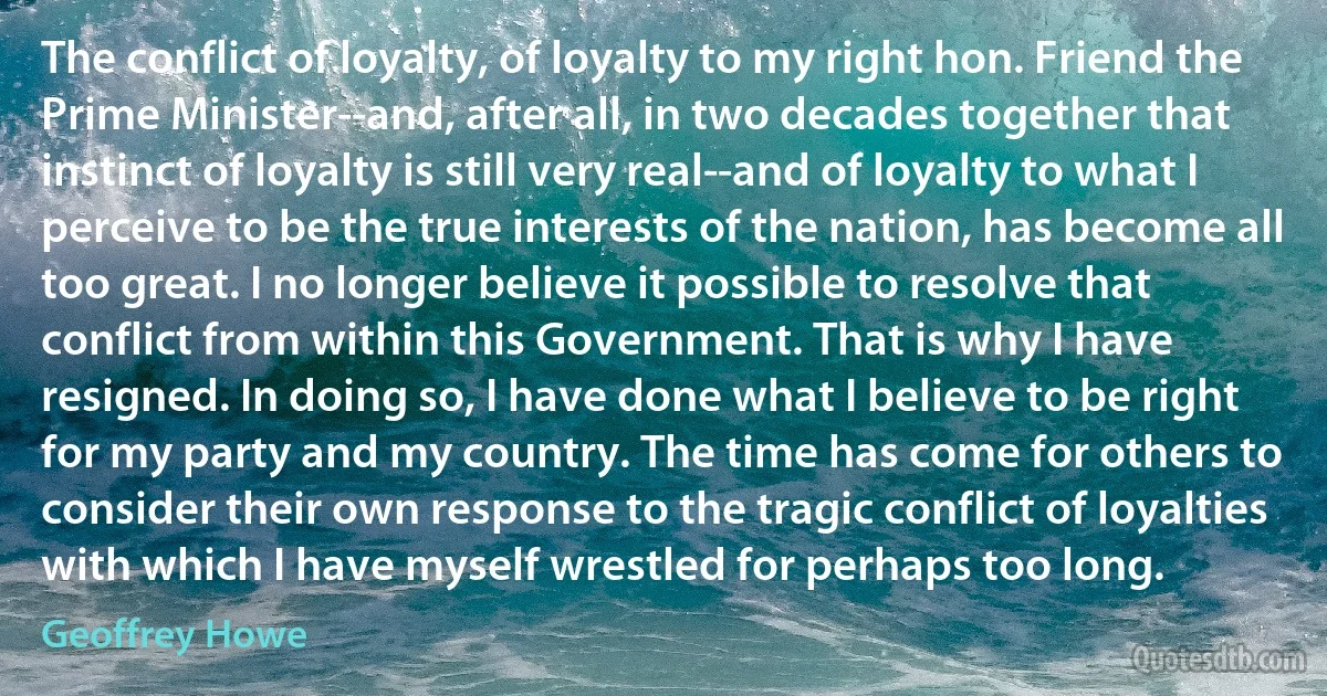 The conflict of loyalty, of loyalty to my right hon. Friend the Prime Minister--and, after all, in two decades together that instinct of loyalty is still very real--and of loyalty to what I perceive to be the true interests of the nation, has become all too great. I no longer believe it possible to resolve that conflict from within this Government. That is why I have resigned. In doing so, I have done what I believe to be right for my party and my country. The time has come for others to consider their own response to the tragic conflict of loyalties with which I have myself wrestled for perhaps too long. (Geoffrey Howe)