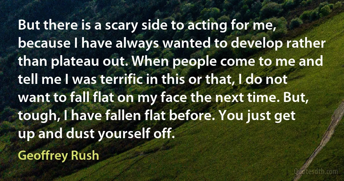 But there is a scary side to acting for me, because I have always wanted to develop rather than plateau out. When people come to me and tell me I was terrific in this or that, I do not want to fall flat on my face the next time. But, tough, I have fallen flat before. You just get up and dust yourself off. (Geoffrey Rush)