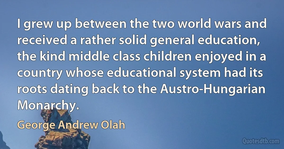 I grew up between the two world wars and received a rather solid general education, the kind middle class children enjoyed in a country whose educational system had its roots dating back to the Austro-Hungarian Monarchy. (George Andrew Olah)