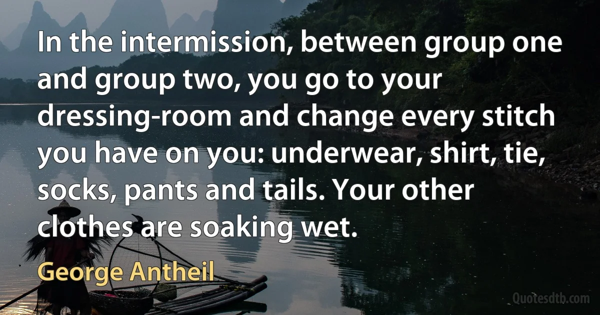 In the intermission, between group one and group two, you go to your dressing-room and change every stitch you have on you: underwear, shirt, tie, socks, pants and tails. Your other clothes are soaking wet. (George Antheil)