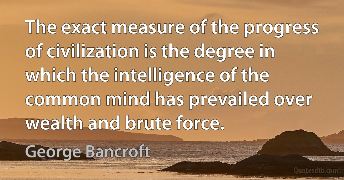 The exact measure of the progress of civilization is the degree in which the intelligence of the common mind has prevailed over wealth and brute force. (George Bancroft)