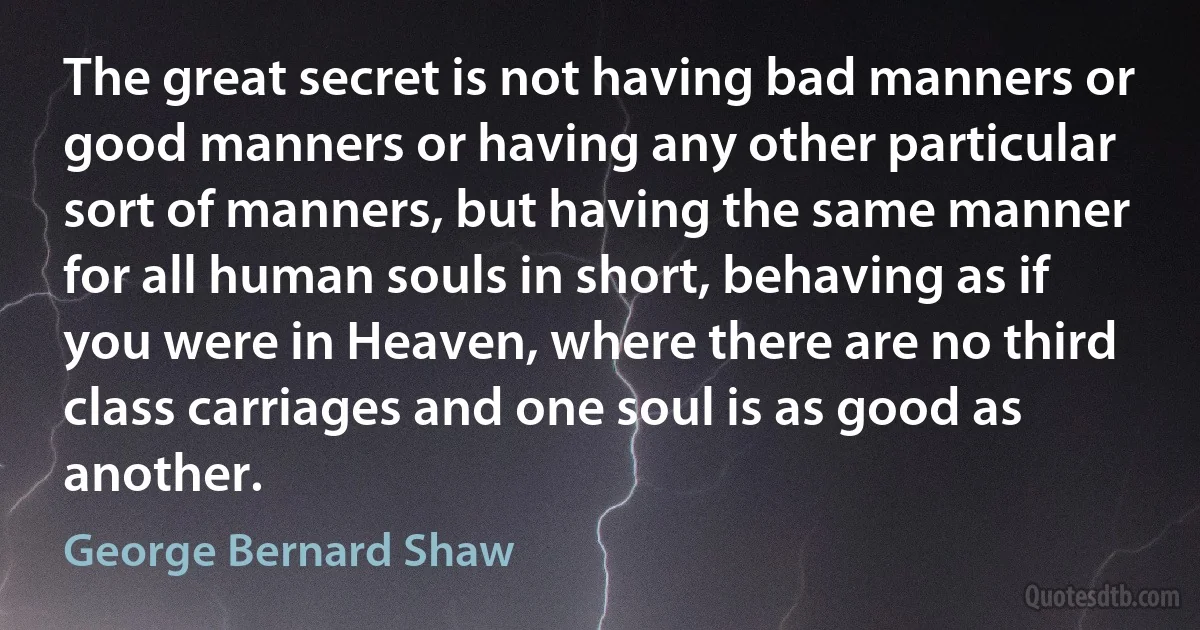 The great secret is not having bad manners or good manners or having any other particular sort of manners, but having the same manner for all human souls in short, behaving as if you were in Heaven, where there are no third class carriages and one soul is as good as another. (George Bernard Shaw)