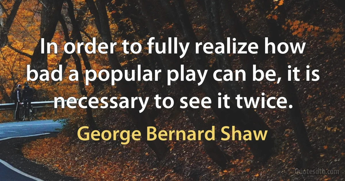 In order to fully realize how bad a popular play can be, it is necessary to see it twice. (George Bernard Shaw)