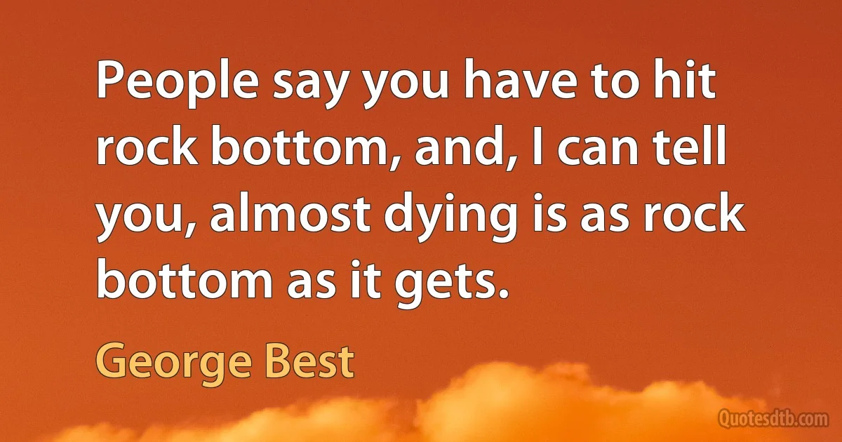 People say you have to hit rock bottom, and, I can tell you, almost dying is as rock bottom as it gets. (George Best)