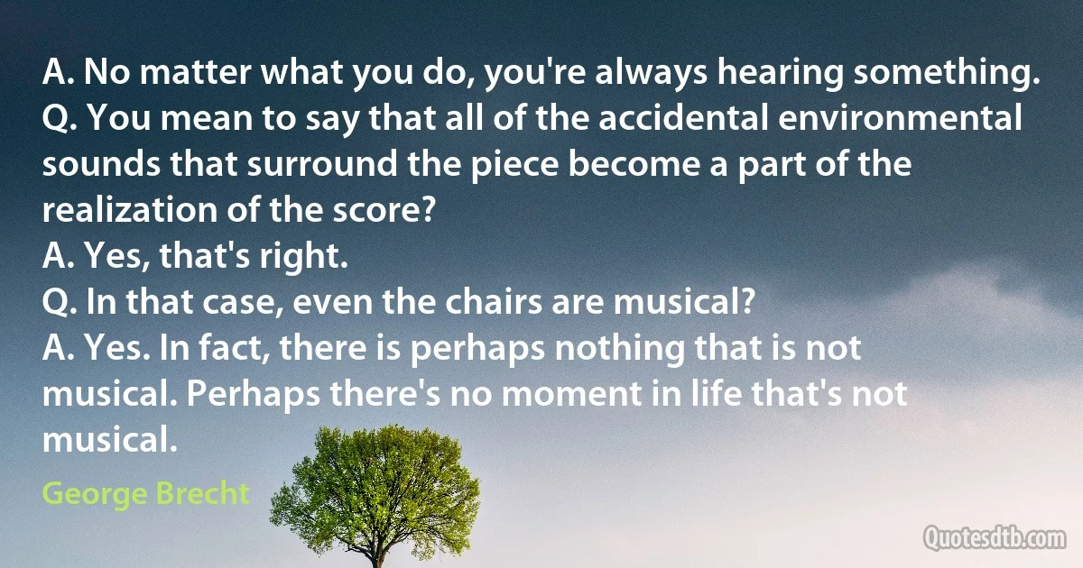 A. No matter what you do, you're always hearing something.
Q. You mean to say that all of the accidental environmental sounds that surround the piece become a part of the realization of the score?
A. Yes, that's right.
Q. In that case, even the chairs are musical?
A. Yes. In fact, there is perhaps nothing that is not musical. Perhaps there's no moment in life that's not musical. (George Brecht)