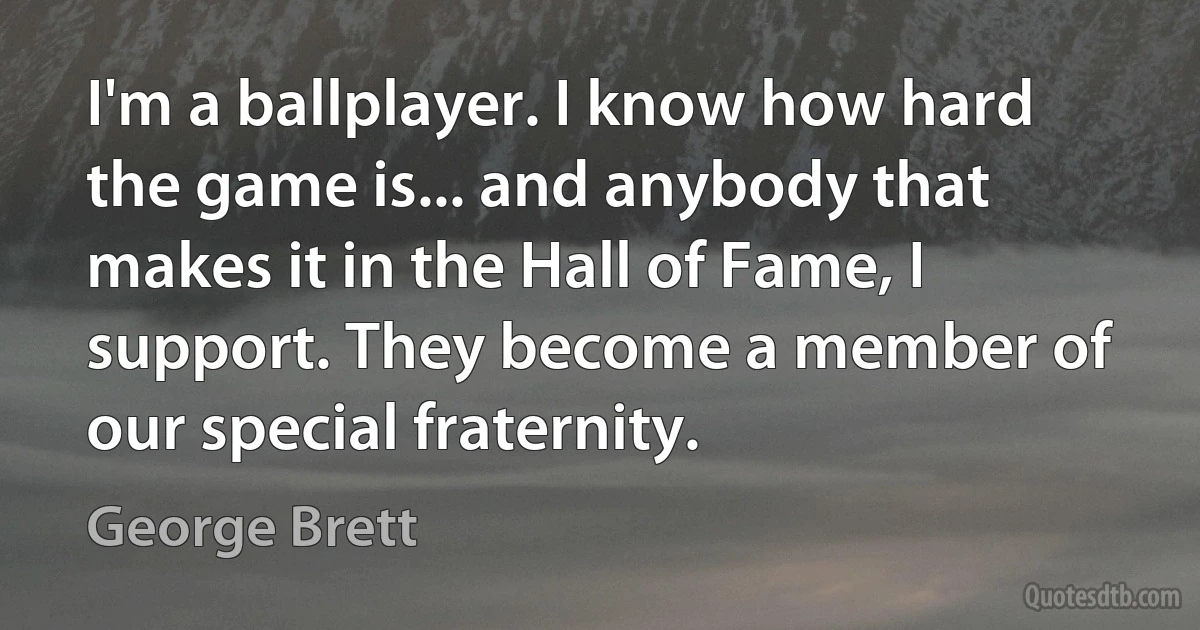 I'm a ballplayer. I know how hard the game is... and anybody that makes it in the Hall of Fame, I support. They become a member of our special fraternity. (George Brett)