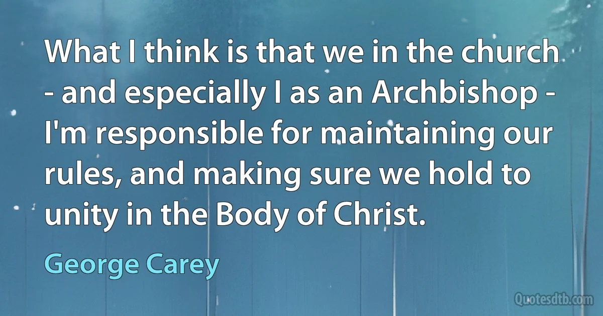 What I think is that we in the church - and especially I as an Archbishop - I'm responsible for maintaining our rules, and making sure we hold to unity in the Body of Christ. (George Carey)