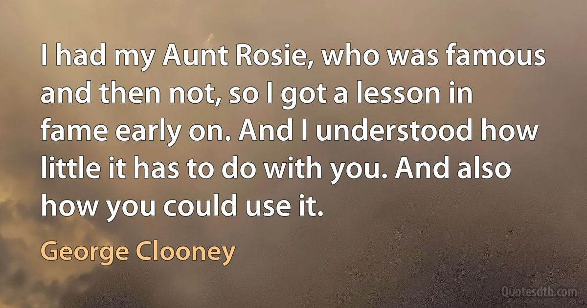 I had my Aunt Rosie, who was famous and then not, so I got a lesson in fame early on. And I understood how little it has to do with you. And also how you could use it. (George Clooney)