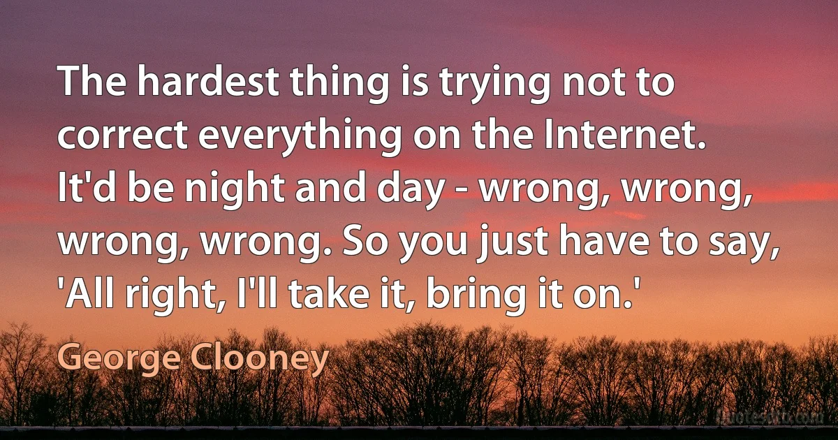 The hardest thing is trying not to correct everything on the Internet. It'd be night and day - wrong, wrong, wrong, wrong. So you just have to say, 'All right, I'll take it, bring it on.' (George Clooney)