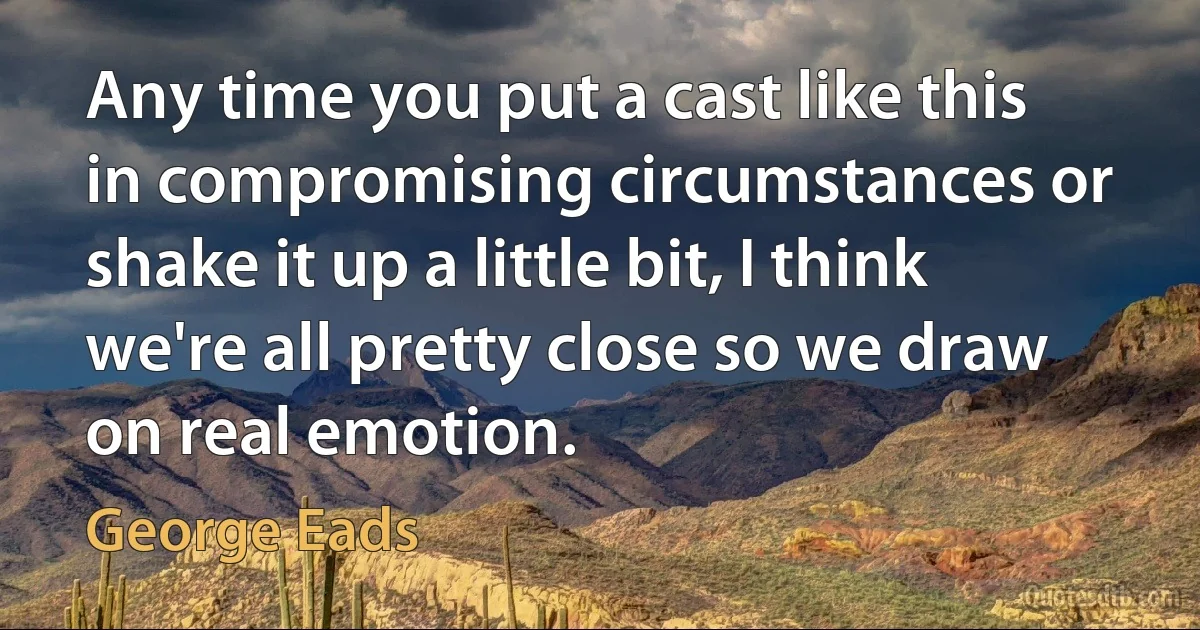 Any time you put a cast like this in compromising circumstances or shake it up a little bit, I think we're all pretty close so we draw on real emotion. (George Eads)