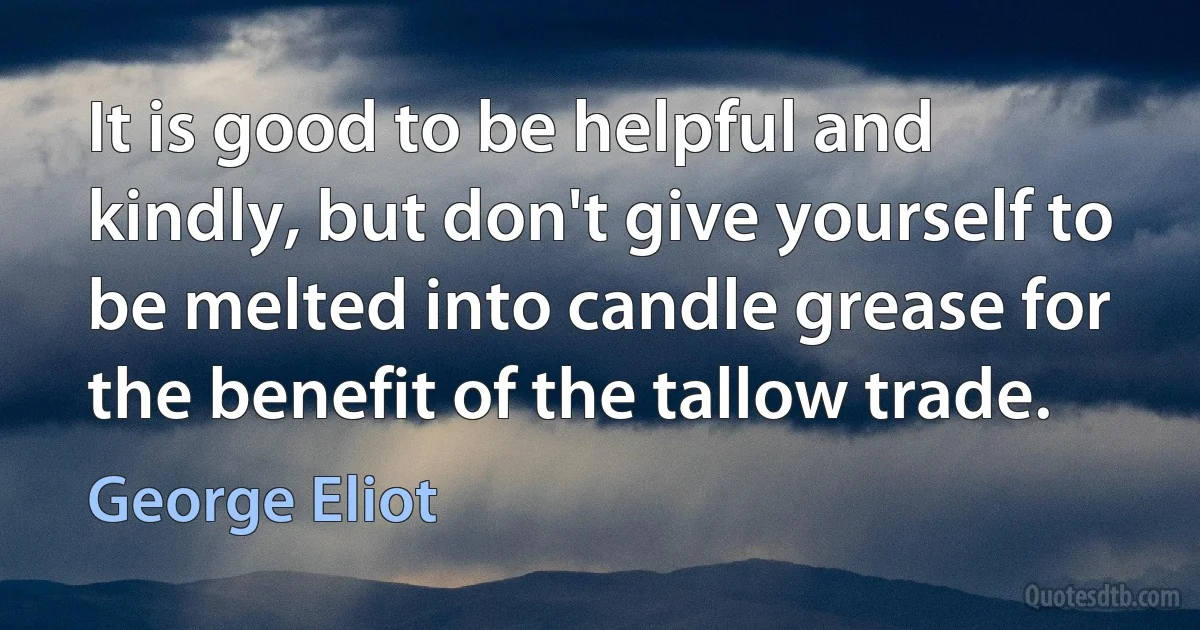 It is good to be helpful and kindly, but don't give yourself to be melted into candle grease for the benefit of the tallow trade. (George Eliot)