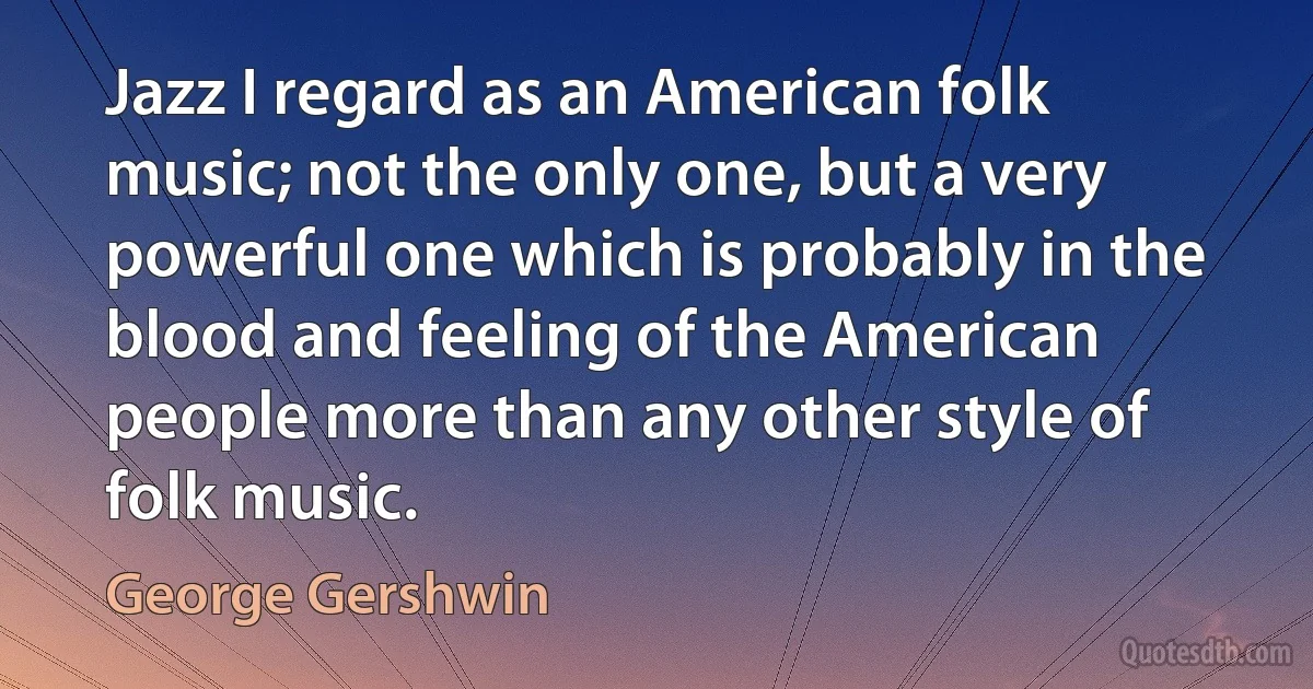 Jazz I regard as an American folk music; not the only one, but a very powerful one which is probably in the blood and feeling of the American people more than any other style of folk music. (George Gershwin)