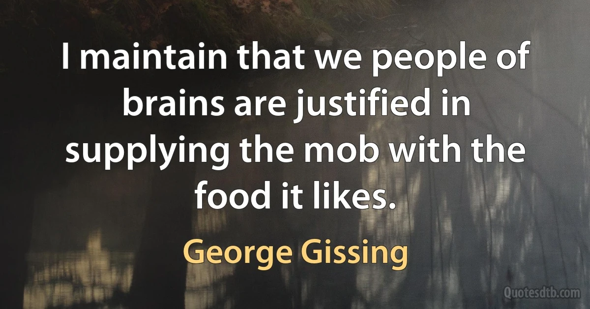 I maintain that we people of brains are justified in supplying the mob with the food it likes. (George Gissing)