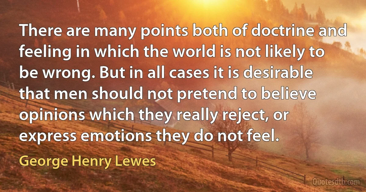 There are many points both of doctrine and feeling in which the world is not likely to be wrong. But in all cases it is desirable that men should not pretend to believe opinions which they really reject, or express emotions they do not feel. (George Henry Lewes)