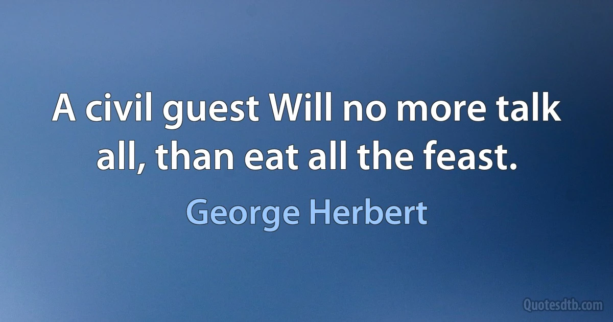 A civil guest Will no more talk all, than eat all the feast. (George Herbert)