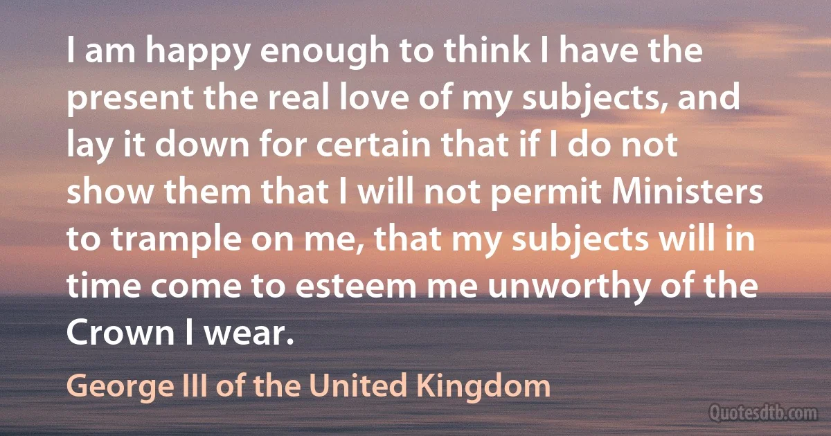 I am happy enough to think I have the present the real love of my subjects, and lay it down for certain that if I do not show them that I will not permit Ministers to trample on me, that my subjects will in time come to esteem me unworthy of the Crown I wear. (George III of the United Kingdom)