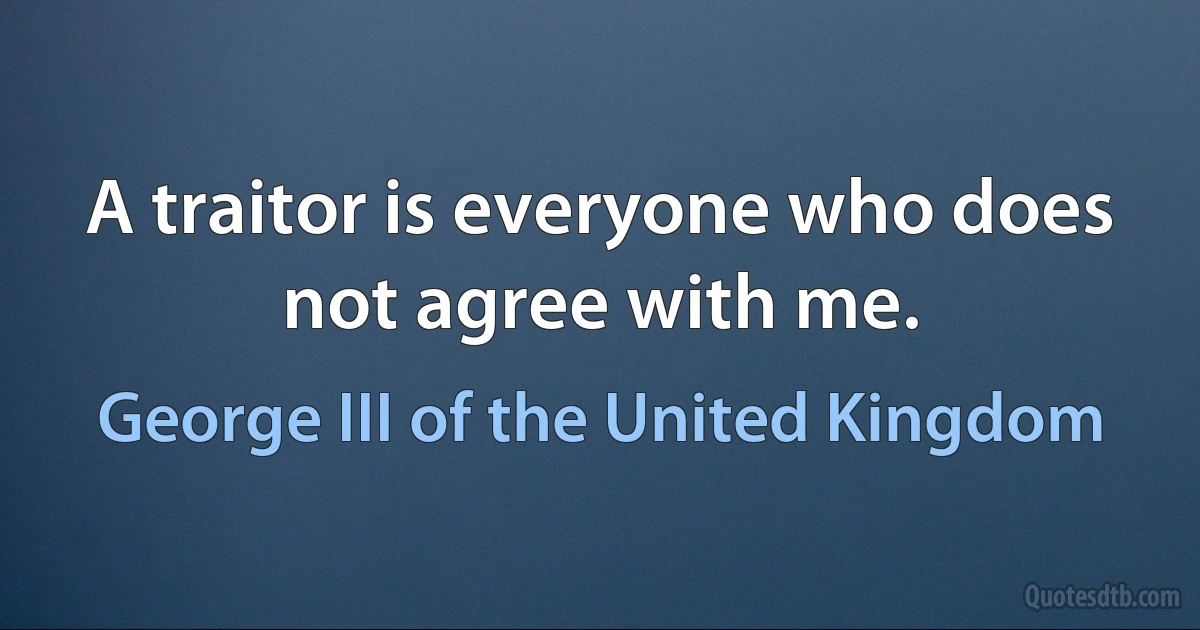 A traitor is everyone who does not agree with me. (George III of the United Kingdom)