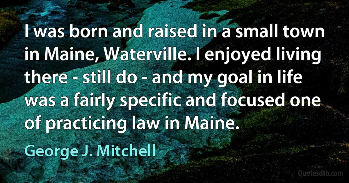 I was born and raised in a small town in Maine, Waterville. I enjoyed living there - still do - and my goal in life was a fairly specific and focused one of practicing law in Maine. (George J. Mitchell)