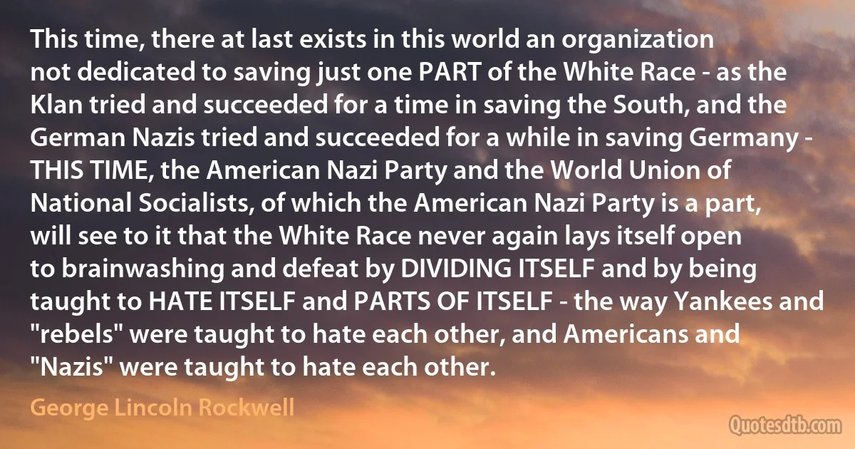 This time, there at last exists in this world an organization not dedicated to saving just one PART of the White Race - as the Klan tried and succeeded for a time in saving the South, and the German Nazis tried and succeeded for a while in saving Germany - THIS TIME, the American Nazi Party and the World Union of National Socialists, of which the American Nazi Party is a part, will see to it that the White Race never again lays itself open to brainwashing and defeat by DIVIDING ITSELF and by being taught to HATE ITSELF and PARTS OF ITSELF - the way Yankees and "rebels" were taught to hate each other, and Americans and "Nazis" were taught to hate each other. (George Lincoln Rockwell)