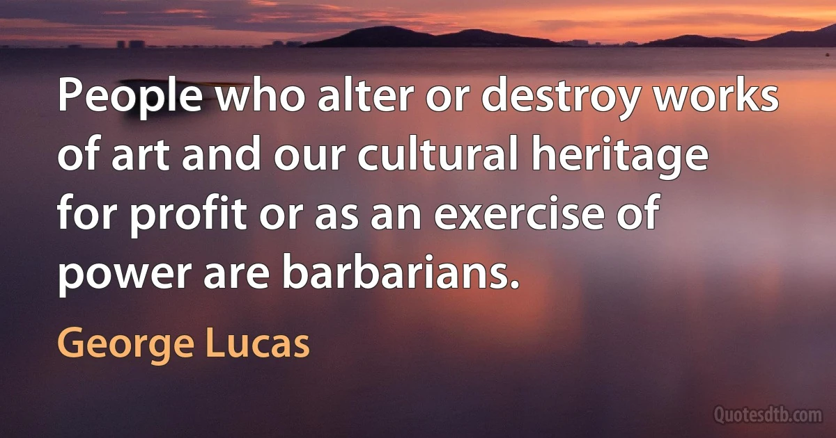 People who alter or destroy works of art and our cultural heritage for profit or as an exercise of power are barbarians. (George Lucas)