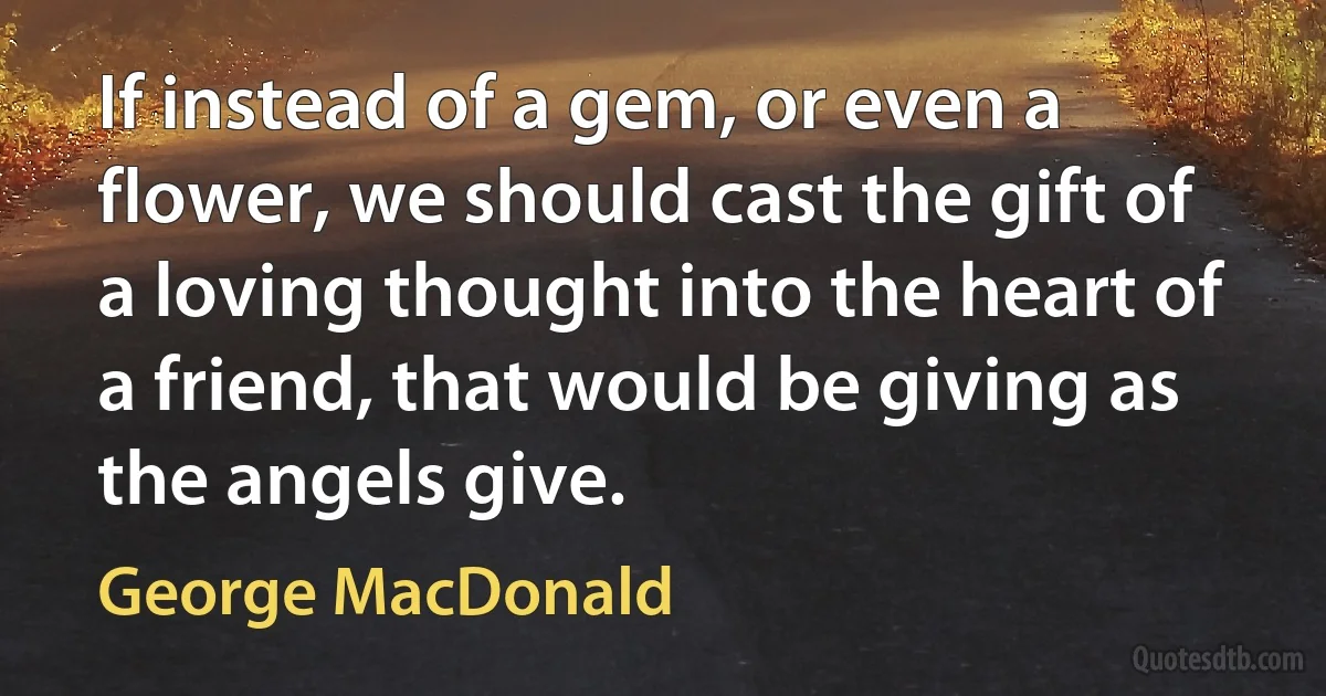 If instead of a gem, or even a flower, we should cast the gift of a loving thought into the heart of a friend, that would be giving as the angels give. (George MacDonald)