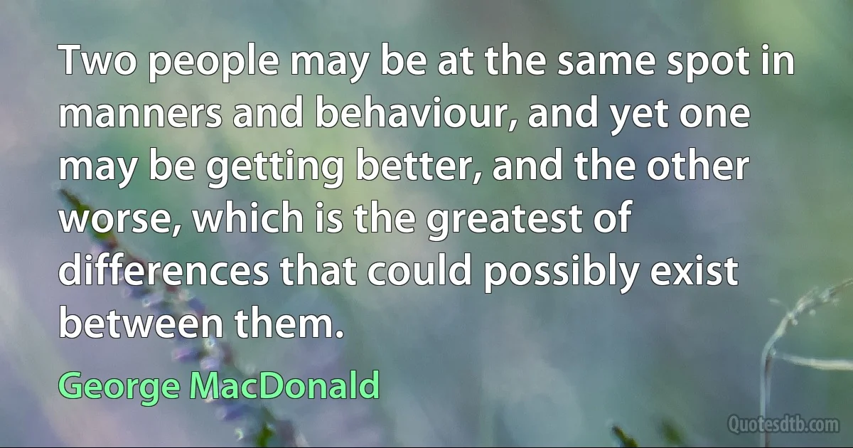 Two people may be at the same spot in manners and behaviour, and yet one may be getting better, and the other worse, which is the greatest of differences that could possibly exist between them. (George MacDonald)