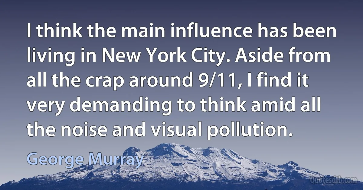 I think the main influence has been living in New York City. Aside from all the crap around 9/11, I find it very demanding to think amid all the noise and visual pollution. (George Murray)