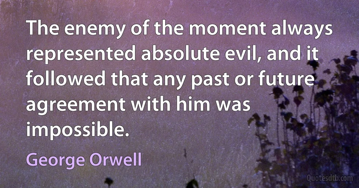 The enemy of the moment always represented absolute evil, and it followed that any past or future agreement with him was impossible. (George Orwell)