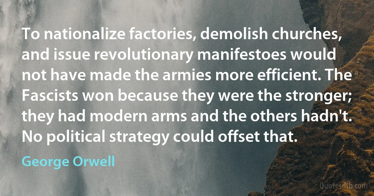 To nationalize factories, demolish churches, and issue revolutionary manifestoes would not have made the armies more efficient. The Fascists won because they were the stronger; they had modern arms and the others hadn't. No political strategy could offset that. (George Orwell)