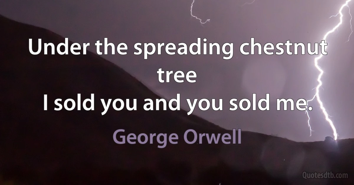 Under the spreading chestnut tree
I sold you and you sold me. (George Orwell)