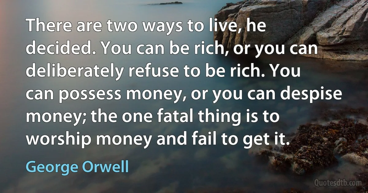 There are two ways to live, he decided. You can be rich, or you can deliberately refuse to be rich. You can possess money, or you can despise money; the one fatal thing is to worship money and fail to get it. (George Orwell)