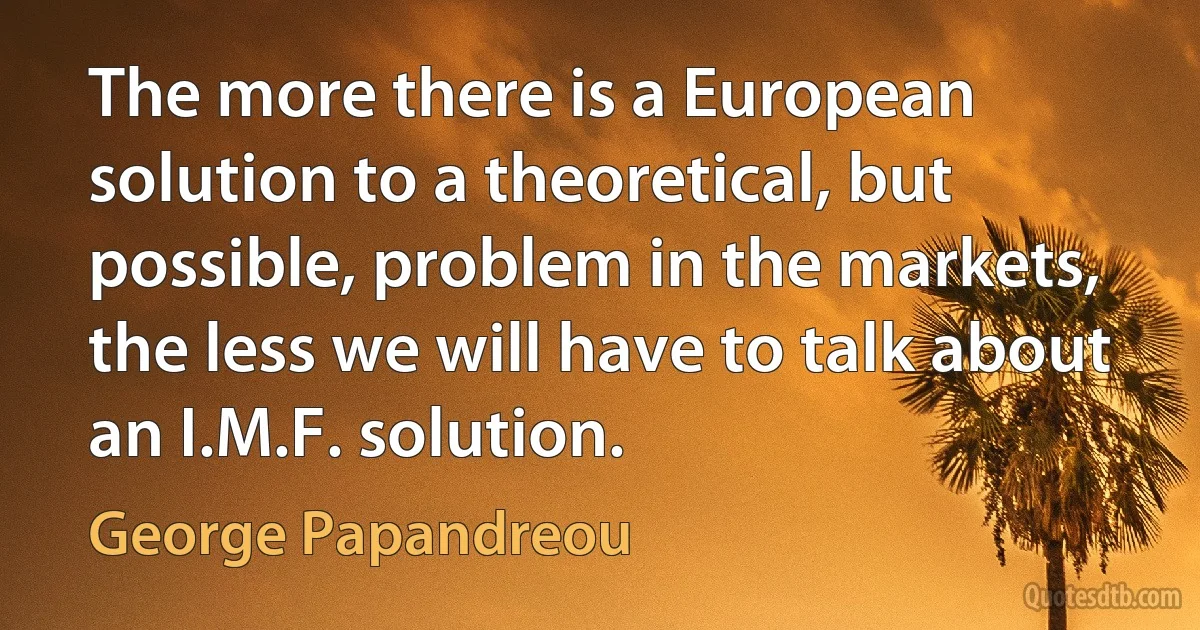 The more there is a European solution to a theoretical, but possible, problem in the markets, the less we will have to talk about an I.M.F. solution. (George Papandreou)